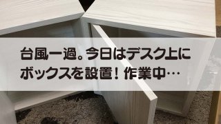 台風一過。今日はデスク上にボックスを設置！作業中…