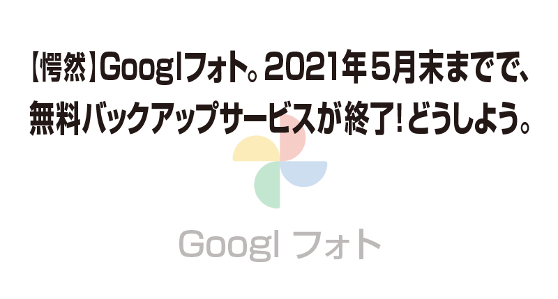 【愕然】Googlフォト。2021年5月末までで、 無料バックアップサービスが終了！どうしよう。